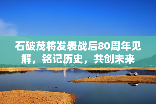 石破茂将发表战后80周年见解，铭记历史，共创未来