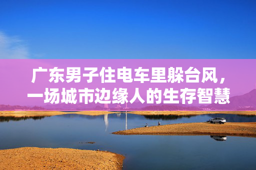 广东男子住电车里躲台风，一场城市边缘人的生存智慧