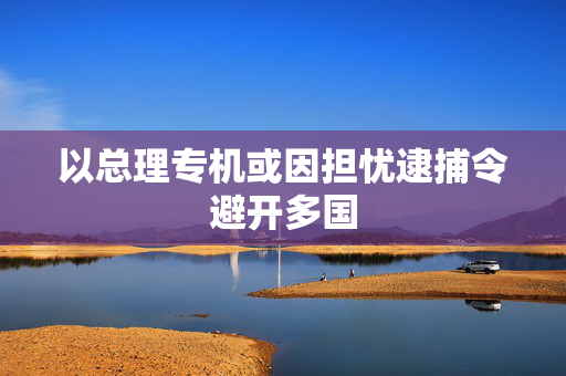 以总理专机或因担忧逮捕令避开多国