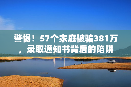 警惕！57个家庭被骗381万，录取通知书背后的陷阱