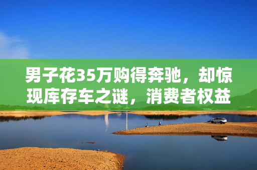 男子花35万购得奔驰，却惊现库存车之谜，消费者权益何在？