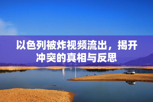 以色列被炸视频流出，揭开冲突的真相与反思