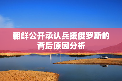 朝鲜公开承认兵援俄罗斯的背后原因分析