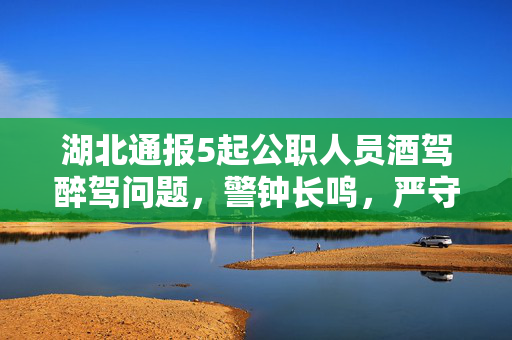 湖北通报5起公职人员酒驾醉驾问题，警钟长鸣，严守纪律红线