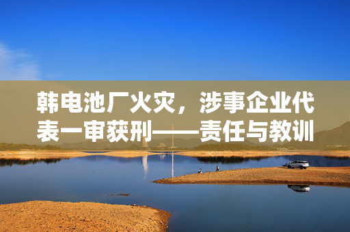 韩电池厂火灾，涉事企业代表一审获刑——责任与教训的深刻反思