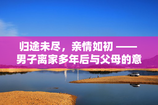 归途未尽，亲情如初 —— 男子离家多年后与父母的意外重逢
