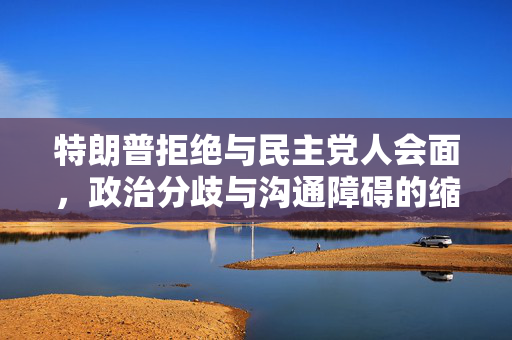 特朗普拒绝与民主党人会面，政治分歧与沟通障碍的缩影