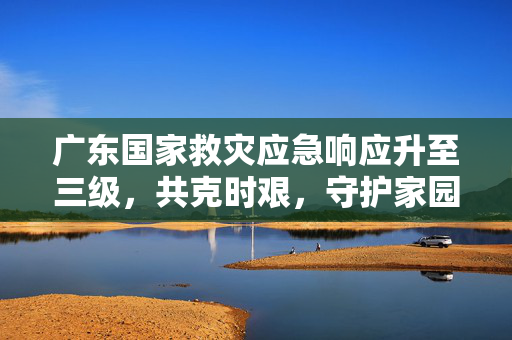 广东国家救灾应急响应升至三级，共克时艰，守护家园