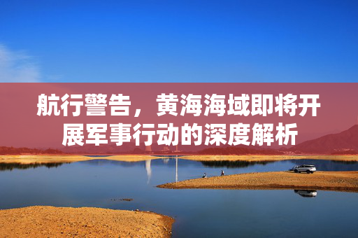 航行警告，黄海海域即将开展军事行动的深度解析