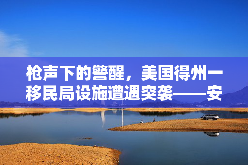 枪声下的警醒，美国得州一移民局设施遭遇突袭——安全与正义的双重考验