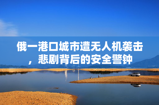 俄一港口城市遭无人机袭击，悲剧背后的安全警钟