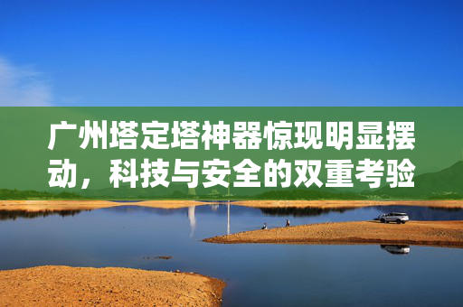 广州塔定塔神器惊现明显摆动，科技与安全的双重考验