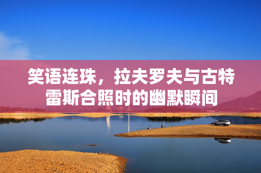 笑语连珠，拉夫罗夫与古特雷斯合照时的幽默瞬间
