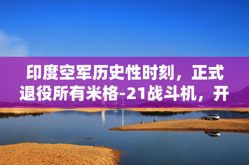 印度空军历史性时刻，正式退役所有米格-21战斗机，开启空中力量新篇章