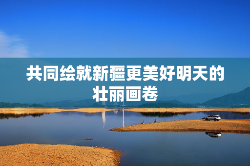 共同绘就新疆更美好明天的壮丽画卷