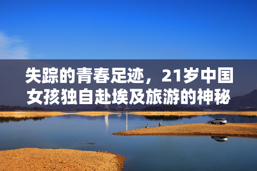 失踪的青春足迹，21岁中国女孩独自赴埃及旅游的神秘失踪