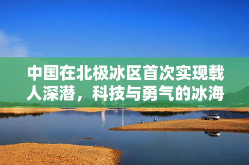 中国在北极冰区首次实现载人深潜，科技与勇气的冰海探索