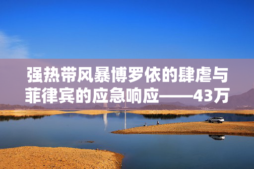 强热带风暴博罗依的肆虐与菲律宾的应急响应——43万人紧急疏散纪实