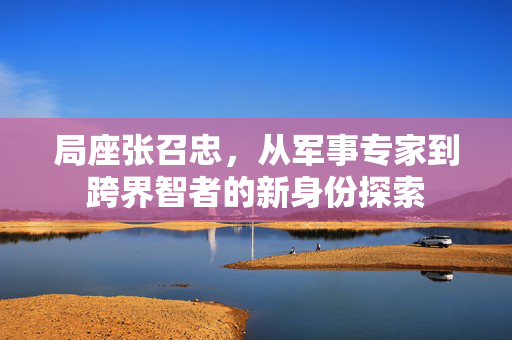 局座张召忠，从军事专家到跨界智者的新身份探索