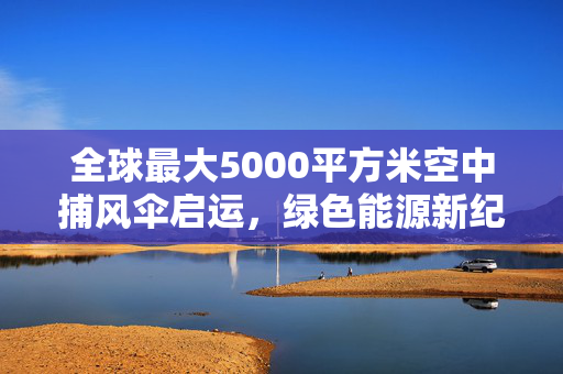 全球最大5000平方米空中捕风伞启运，绿色能源新纪元的启航