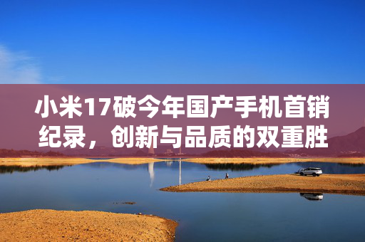 小米17破今年国产手机首销纪录，创新与品质的双重胜利