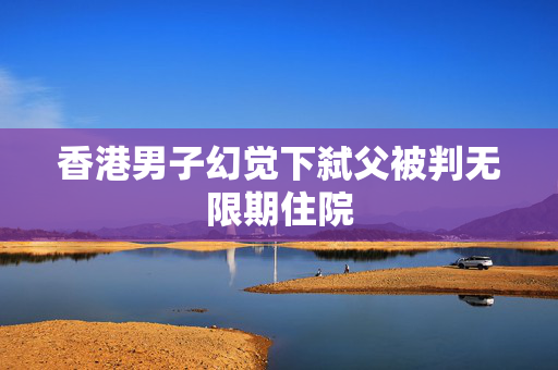 香港男子幻觉下弑父被判无限期住院