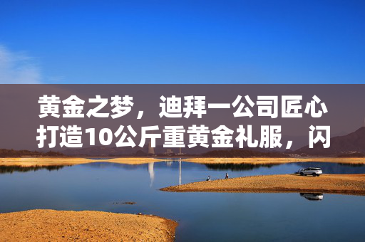 黄金之梦，迪拜一公司匠心打造10公斤重黄金礼服，闪耀全球时尚新巅峰