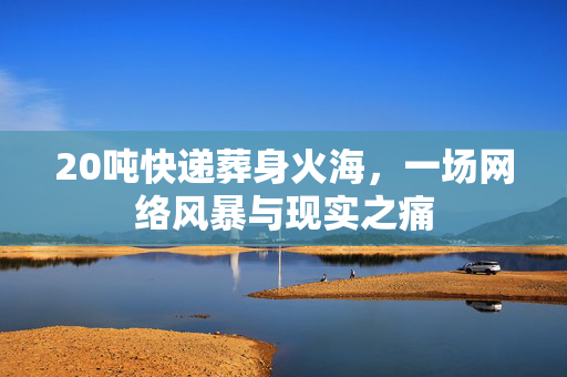 20吨快递葬身火海，一场网络风暴与现实之痛