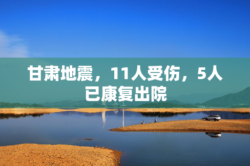 甘肃地震，11人受伤，5人已康复出院
