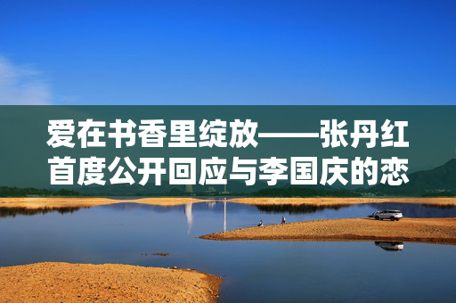 爱在书香里绽放——张丹红首度公开回应与李国庆的恋情风波