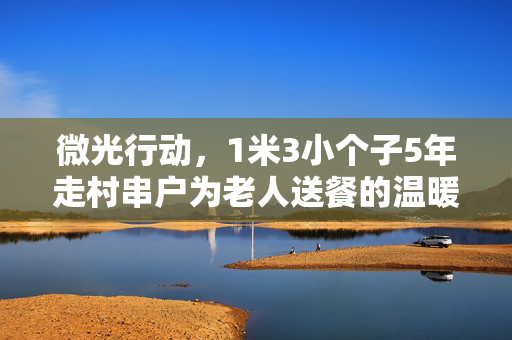 微光行动，1米3小个子5年走村串户为老人送餐的温暖旅程