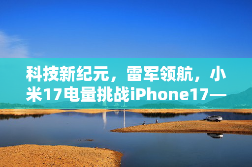 科技新纪元，雷军领航，小米17电量挑战iPhone17——双倍续航，重塑智能生活新标准