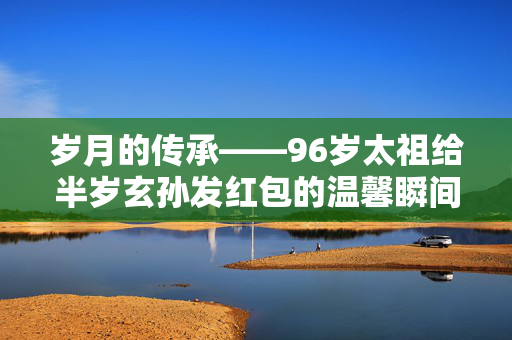 岁月的传承——96岁太祖给半岁玄孙发红包的温馨瞬间