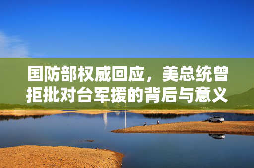 国防部权威回应，美总统曾拒批对台军援的背后与意义