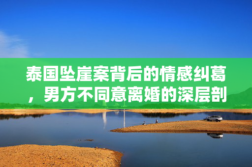 泰国坠崖案背后的情感纠葛，男方不同意离婚的深层剖析