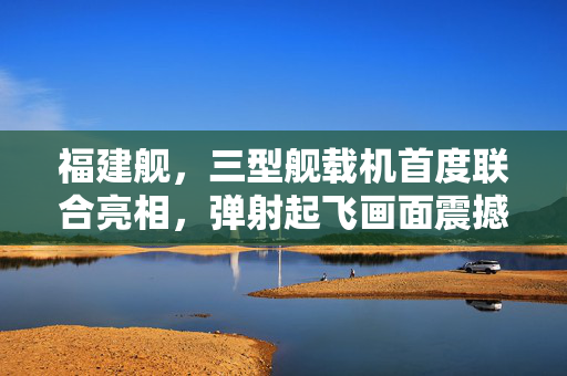 福建舰，三型舰载机首度联合亮相，弹射起飞画面震撼公开