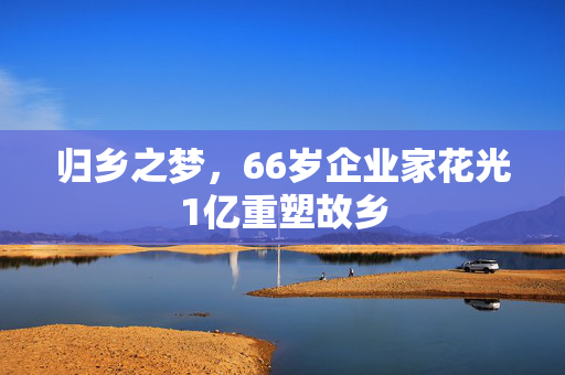 归乡之梦，66岁企业家花光1亿重塑故乡