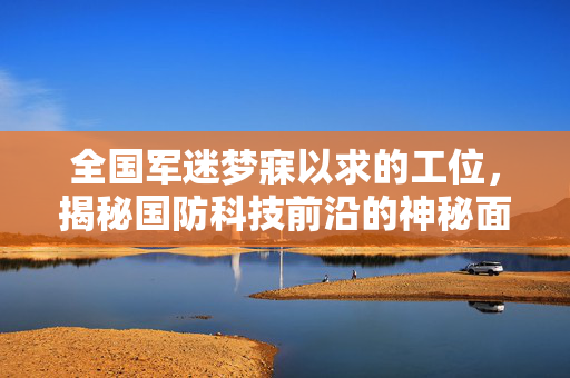 全国军迷梦寐以求的工位，揭秘国防科技前沿的神秘面纱