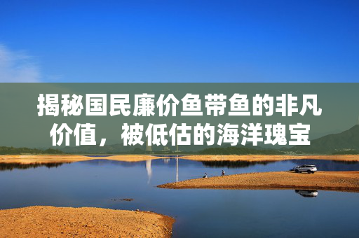 揭秘国民廉价鱼带鱼的非凡价值，被低估的海洋瑰宝