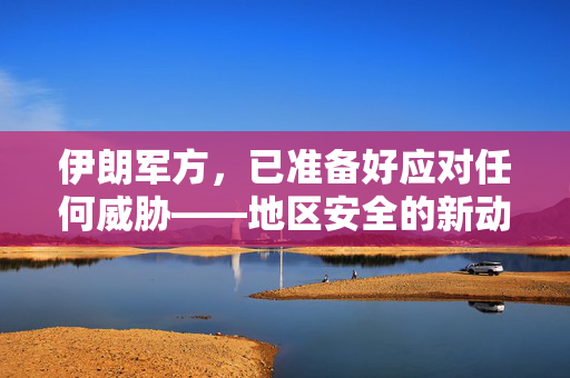 伊朗军方，已准备好应对任何威胁——地区安全的新动态与挑战