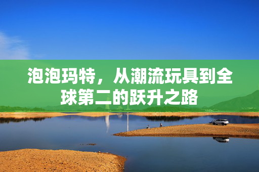 泡泡玛特，从潮流玩具到全球第二的跃升之路
