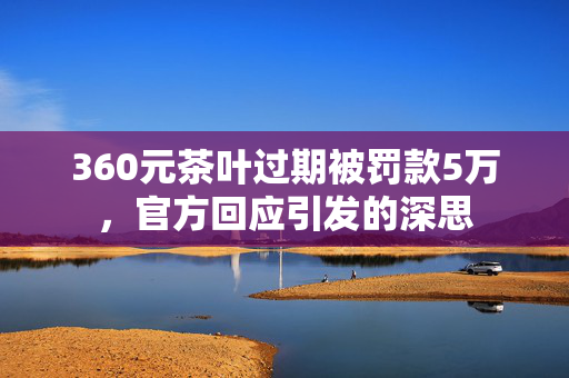 360元茶叶过期被罚款5万，官方回应引发的深思