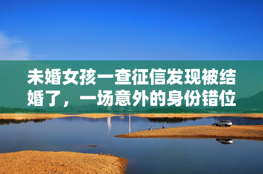 未婚女孩一查征信发现被结婚了，一场意外的身份错位