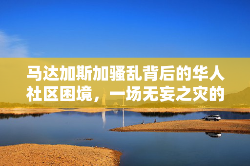 马达加斯加骚乱背后的华人社区困境，一场无妄之灾的深刻反思