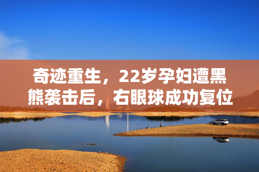 奇迹重生，22岁孕妇遭黑熊袭击后，右眼球成功复位的生命赞歌