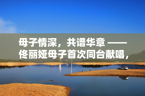 母子情深，共谱华章 —— 佟丽娅母子首次同台献唱，爱与传承的动人瞬间