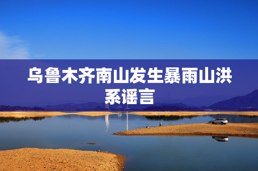乌鲁木齐南山发生暴雨山洪系谣言