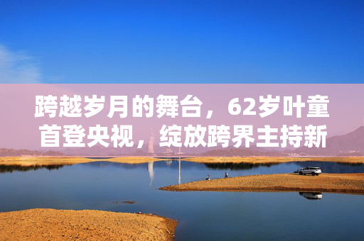 跨越岁月的舞台，62岁叶童首登央视，绽放跨界主持新风采