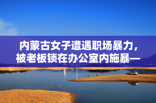 内蒙古女子遭遇职场暴力，被老板锁在办公室内施暴——呼唤职场安全的警钟
