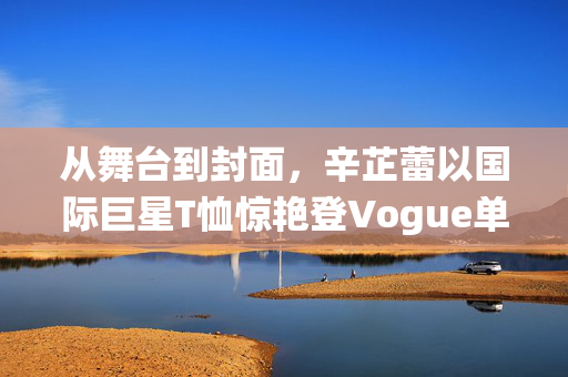 从舞台到封面，辛芷蕾以国际巨星T恤惊艳登Vogue单封，演绎跨界时尚新风尚